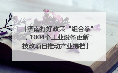 济南打好政策“组合拳”，1004个工业设备更新技改项目推动产业提档